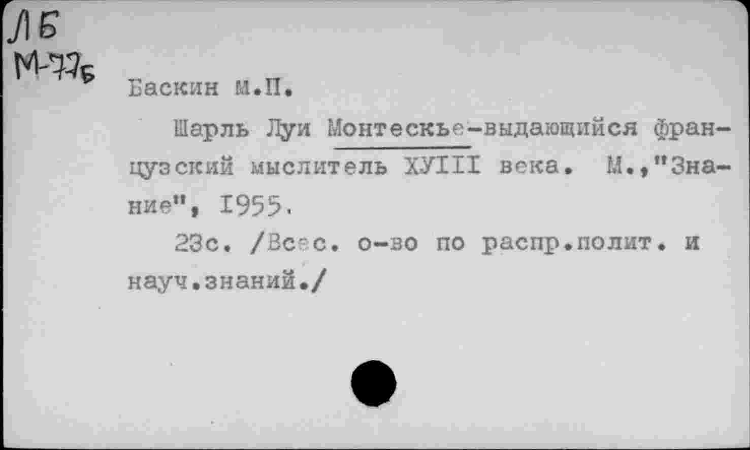 ﻿Баскин м.П.
Шарль Луи Монтескье-выдающийся французский мыслитель ХУ111 века. М.,"Знание”, 1955.
23с. /Всес. о-во по распр.полит. и науч.знаний./